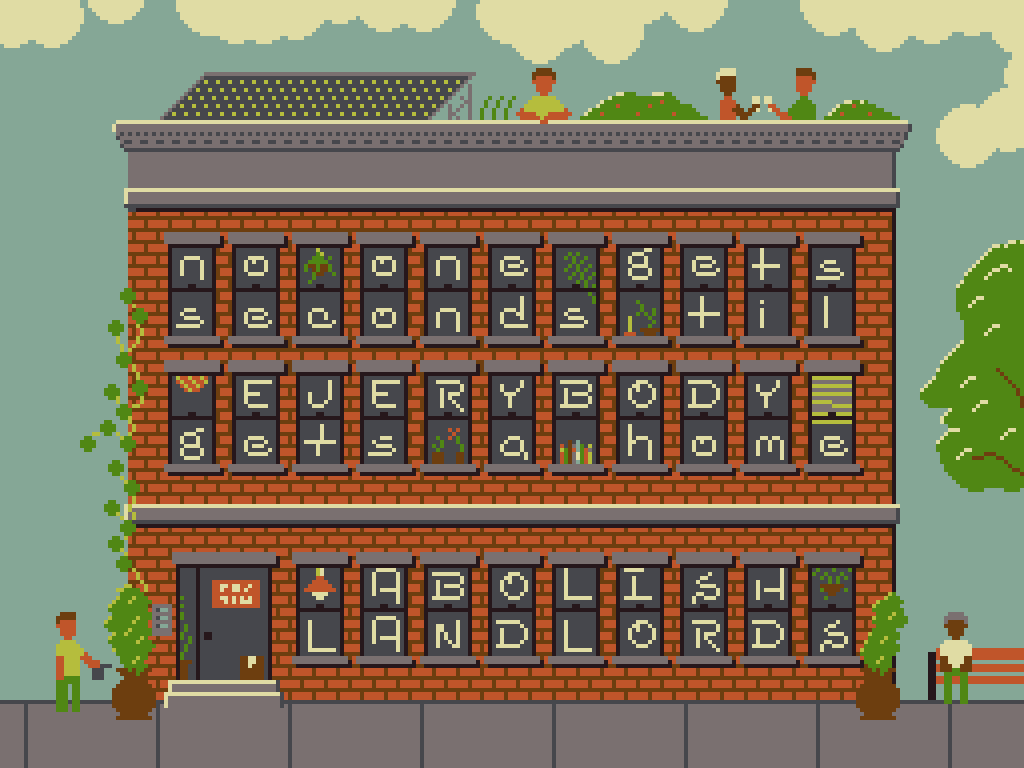 A pixelart image of an apartment building with letters in the windows that spell out: 'No one gets seconds til EVERYBODY gets a home; ABOLISH LANDLORDS'. The building also has various plants, lights and books in the windows and there are people watering plants, sitting on benches